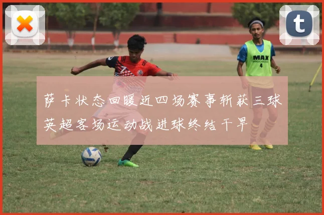 萨卡状态回暖近四场赛事斩获三球英超客场运动战进球终结干旱