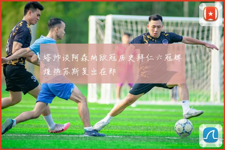 塔帅谈阿森纳欧冠历史拜仁六冠辉煌热苏斯复出在即