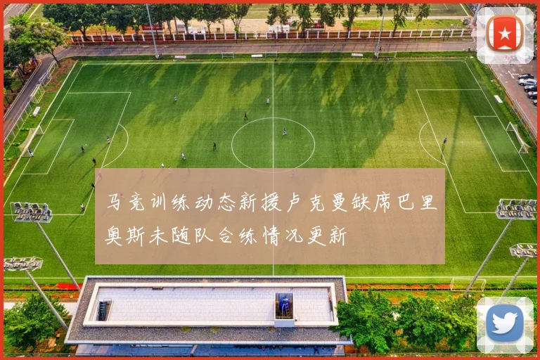 马竞训练动态新援卢克曼缺席巴里奥斯未随队合练情况更新