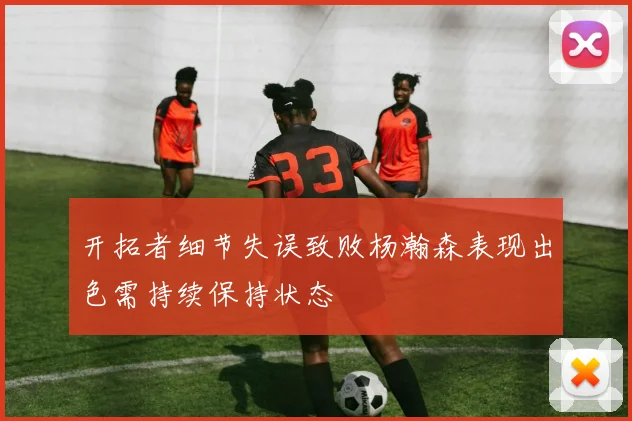 开拓者细节失误致败杨瀚森表现出色需持续保持状态