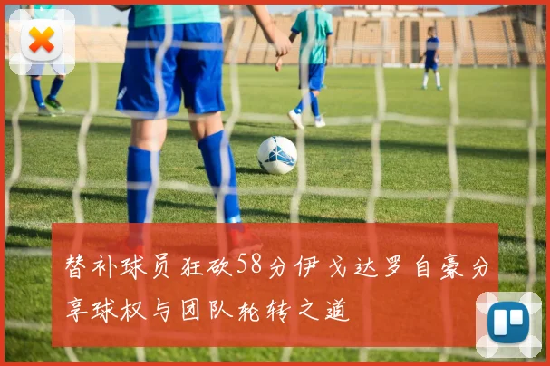 替补球员狂砍58分伊戈达罗自豪分享球权与团队轮转之道