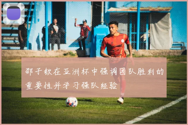 邵子钦在亚洲杯中强调团队胜利的重要性并学习强队经验